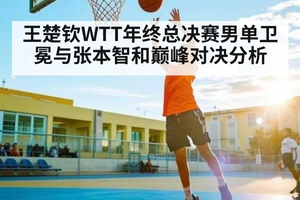 王楚钦WTT年终总决赛男单卫冕与张本智和巅峰对决分析