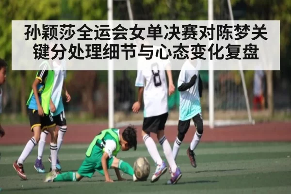 孙颖莎全运会女单决赛对陈梦关键分处理细节与心态变化复盘